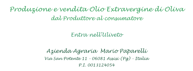 Produzione e vendita Olio Extravergine di Oliva
dal Produttore al consumatore

Entra nell’Uliveto

Azienda Agraria  Mario Paparelli
Via San Potente 11 - 06081 Assisi (Pg) - Italia
P.I. 0013124054